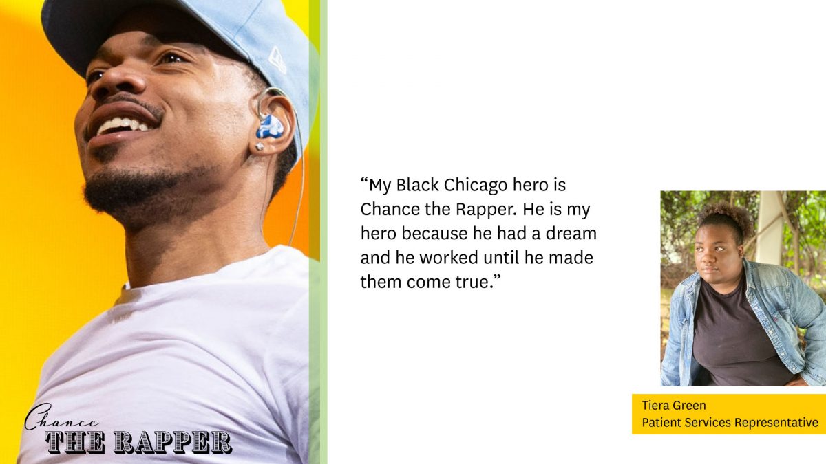 Photo of Chance the Rapper on left

"My Black Chicago hero is Chance the Rapper. He is my hero because he had a dream and he worked until he made them come true."

Photo of Tiera Green, Patient Services Representative, on right