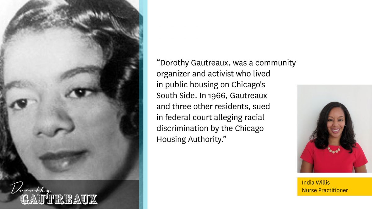 Photo of Dorothy Gautreaux to the left.

"Dorothy Gautreaux, was a community organizer and activist who lived in public housing on Chicago's South Side. In 1966, Gautreaux and three other residents, sued in federal court alleging racial discrimination by the Chicago Housing Authority."

Photo of India Willis, Nurse Practitioner to the right.