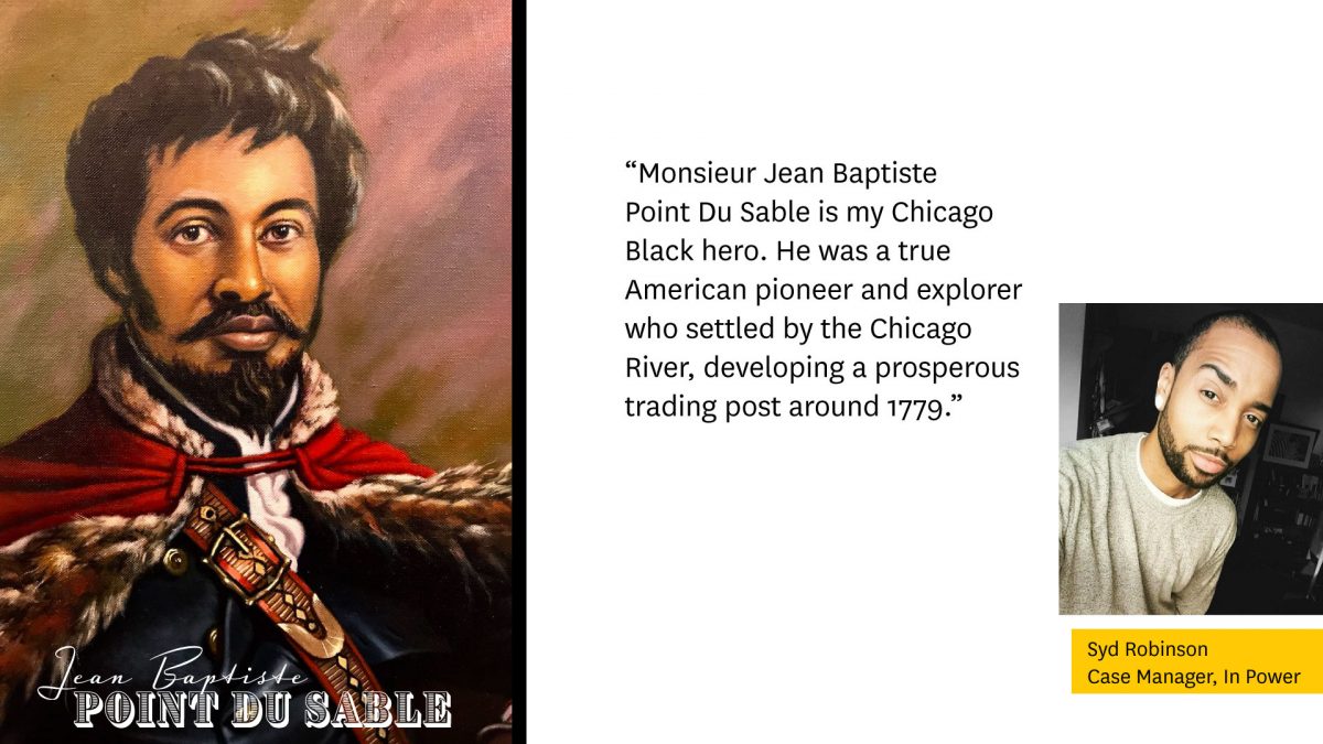 Portrait of Jean Baptiste Point Du Sable on the left.

"Monsieur Jean Baptiste Du Sable is my Chicago Black Hero. He was a true American pioneer and explorer who settled by the Chicago River, developing a prosperous trading post around 1779."

Photo of Syd Robinson, Case manager, In Power on the right.