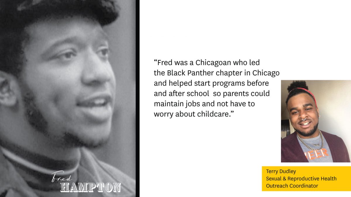 Photo of Fred Hampton on the left.

"Fred was a Chicagoan who led the Black Panther chapter in Chicago and helped start programs before and after school, so parents could maintain jobs and not have to worry about childcare."

Image of Terry Dudley, Sexual & Reproductive Health Outreach Coordinator.