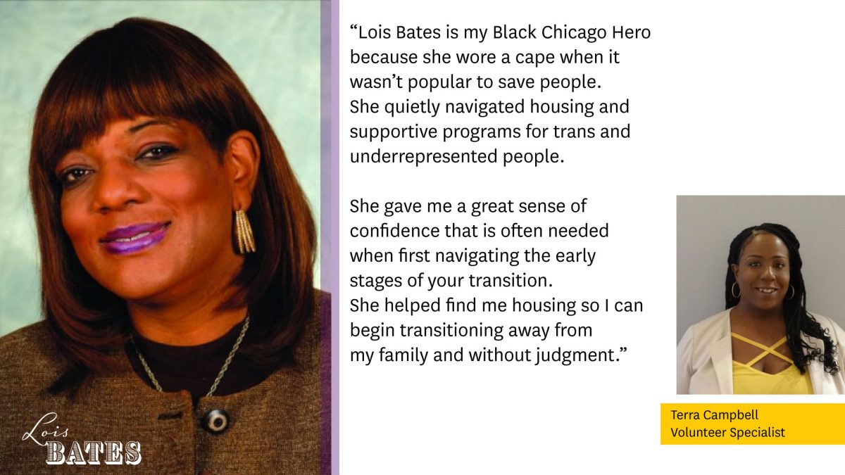 Photo of Lois Bates on the left.

"Lois Bates is my Black Chicago Hero because she wore a cape when it wasn't popular to save people. She quietly navigated housing and supportive programs for trans and underrepresented people.

She gave me a great sense of confidence that is often needed when first navigating the early stages of your transition. She helped me find housing so I can begin transitioning away from my family and without judgement."

Photo of Terra Campbell, Volunteer Specialist.